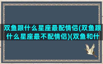 双鱼跟什么星座最配情侣(双鱼跟什么星座最不配情侣)(双鱼和什么星座配情侣)