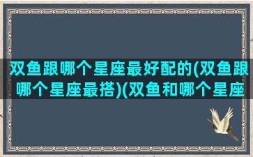 双鱼跟哪个星座最好配的(双鱼跟哪个星座最搭)(双鱼和哪个星座配对最高)