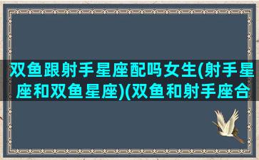 双鱼跟射手星座配吗女生(射手星座和双鱼星座)(双鱼和射手座合适吗)