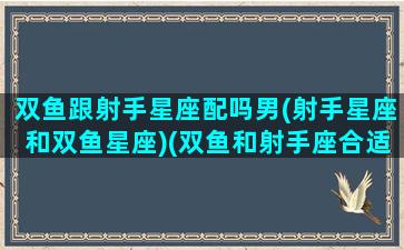 双鱼跟射手星座配吗男(射手星座和双鱼星座)(双鱼和射手座合适吗)