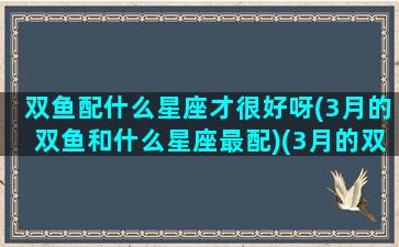 双鱼配什么星座才很好呀(3月的双鱼和什么星座最配)(3月的双鱼和2月的双鱼)