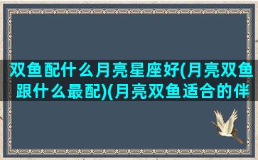 双鱼配什么月亮星座好(月亮双鱼跟什么最配)(月亮双鱼适合的伴侣)