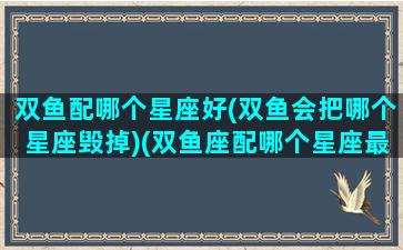 双鱼配哪个星座好(双鱼会把哪个星座毁掉)(双鱼座配哪个星座最好)