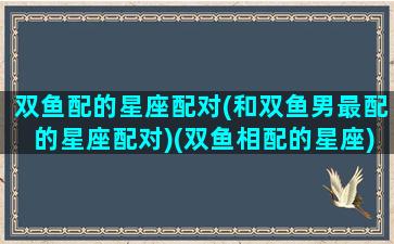 双鱼配的星座配对(和双鱼男最配的星座配对)(双鱼相配的星座)