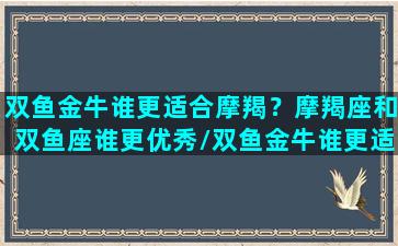 双鱼金牛谁更适合摩羯？摩羯座和双鱼座谁更优秀/双鱼金牛谁更适合摩羯？摩羯座和双鱼座谁更优秀-我的网站