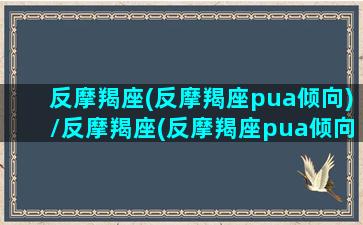 反摩羯座(反摩羯座pua倾向)/反摩羯座(反摩羯座pua倾向)-我的网站(摩羯逆反心很强)