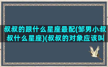 叔叔的跟什么星座最配(邹男小叔叔什么星座)(叔叔的对象应该叫什么)