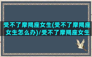 受不了摩羯座女生(受不了摩羯座女生怎么办)/受不了摩羯座女生(受不了摩羯座女生怎么办)-我的网站