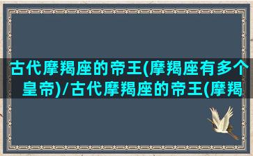 古代摩羯座的帝王(摩羯座有多个皇帝)/古代摩羯座的帝王(摩羯座有多个皇帝)-我的网站