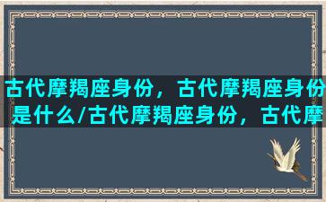 古代摩羯座身份，古代摩羯座身份是什么/古代摩羯座身份，古代摩羯座身份是什么-我的网站