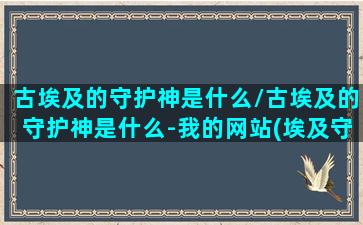 古埃及的守护神是什么/古埃及的守护神是什么-我的网站(埃及守护神是什么动物)