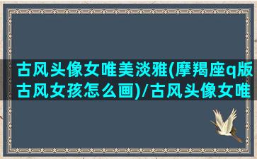 古风头像女唯美淡雅(摩羯座q版古风女孩怎么画)/古风头像女唯美淡雅(摩羯座q版古风女孩怎么画)-我的网站