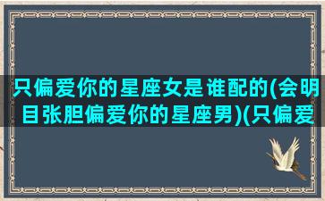 只偏爱你的星座女是谁配的(会明目张胆偏爱你的星座男)(只偏爱你小说)