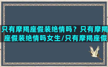 只有摩羯座假装绝情吗？只有摩羯座假装绝情吗女生/只有摩羯座假装绝情吗？只有摩羯座假装绝情吗女生-我的网站