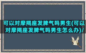 可以对摩羯座发脾气吗男生(可以对摩羯座发脾气吗男生怎么办)/可以对摩羯座发脾气吗男生(可以对摩羯座发脾气吗男生怎么办)-我的网站