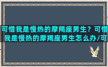 可惜我是慢热的摩羯座男生？可惜我是慢热的摩羯座男生怎么办/可惜我是慢热的摩羯座男生？可惜我是慢热的摩羯座男生怎么办-我的网站