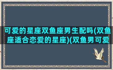 可爱的星座双鱼座男生配吗(双鱼座适合恋爱的星座)(双鱼男可爱嘛)