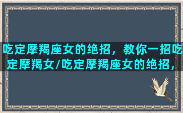 吃定摩羯座女的绝招，教你一招吃定摩羯女/吃定摩羯座女的绝招，教你一招吃定摩羯女-我的网站