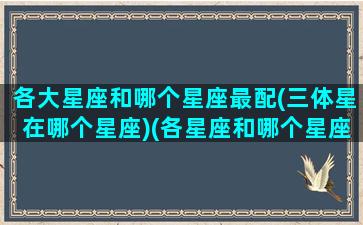 各大星座和哪个星座最配(三体星在哪个星座)(各星座和哪个星座最般配)