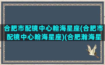 合肥市配镜中心翰海星座(合肥市配镜中心翰海星座)(合肥瀚海星座多少年产权)