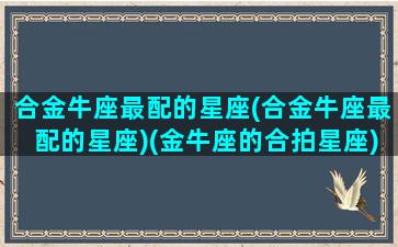 合金牛座最配的星座(合金牛座最配的星座)(金牛座的合拍星座)