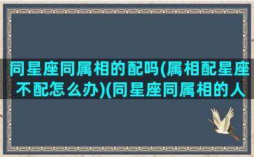 同星座同属相的配吗(属相配星座不配怎么办)(同星座同属相的人有缘吗)