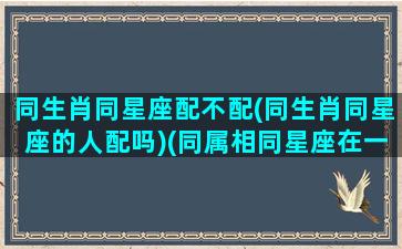 同生肖同星座配不配(同生肖同星座的人配吗)(同属相同星座在一起配吗)