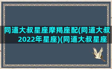 同道大叔星座摩羯座配(同道大叔2022年星座)(同道大叔星座卡)