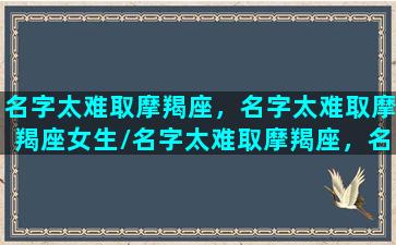 名字太难取摩羯座，名字太难取摩羯座女生/名字太难取摩羯座，名字太难取摩羯座女生-我的网站