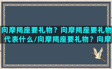 向摩羯座要礼物？向摩羯座要礼物代表什么/向摩羯座要礼物？向摩羯座要礼物代表什么-我的网站