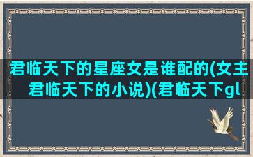 君临天下的星座女是谁配的(女主君临天下的小说)(君临天下gl是女主怀孕了吗)