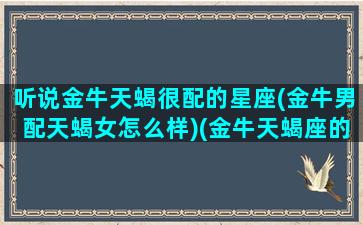 听说金牛天蝎很配的星座(金牛男配天蝎女怎么样)(金牛天蝎座的两个人般配吗)