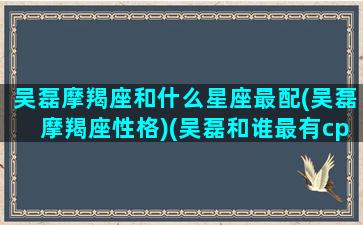 吴磊摩羯座和什么星座最配(吴磊摩羯座性格)(吴磊和谁最有cp感)