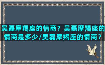 吴磊摩羯座的情商？吴磊摩羯座的情商是多少/吴磊摩羯座的情商？吴磊摩羯座的情商是多少-我的网站