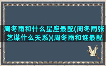 周冬雨和什么星座最配(周冬雨张艺谋什么关系)(周冬雨和谁最配)