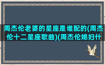 周杰伦老婆的星座是谁配的(周杰伦十二星座歌曲)(周杰伦媳妇什么星座)