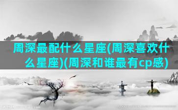 周深最配什么星座(周深喜欢什么星座)(周深和谁最有cp感)