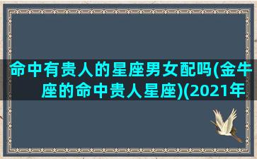 命中有贵人的星座男女配吗(金牛座的命中贵人星座)(2021年金牛座的贵人是什么星座)