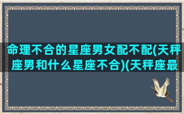 命理不合的星座男女配不配(天秤座男和什么星座不合)(天秤座最不匹配的星座)