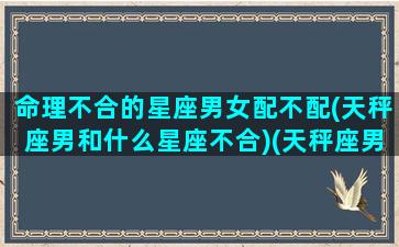 命理不合的星座男女配不配(天秤座男和什么星座不合)(天秤座男性格不合的三个星座)