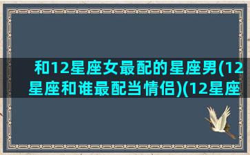 和12星座女最配的星座男(12星座和谁最配当情侣)(12星座女和12星座男的配对)