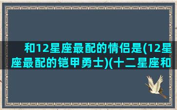 和12星座最配的情侣是(12星座最配的铠甲勇士)(十二星座和谁最配对情侣)