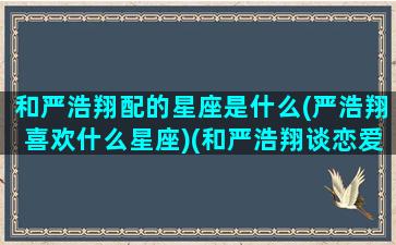 和严浩翔配的星座是什么(严浩翔喜欢什么星座)(和严浩翔谈恋爱什么感觉)