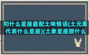 和什么星座最配土味情话(土元素代表什么星座)(土象星座跟什么星座最配对)