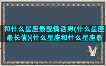 和什么星座最配情话男(什么星座最长情)(什么星座和什么星座最般配谈恋爱)