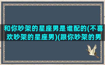 和你吵架的星座男是谁配的(不喜欢吵架的星座男)(跟你吵架的男人爱你吗)