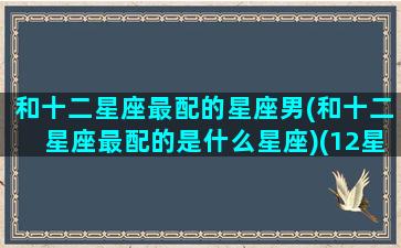 和十二星座最配的星座男(和十二星座最配的是什么星座)(12星座和哪个星座最搭配)
