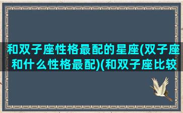 和双子座性格最配的星座(双子座和什么性格最配)(和双子座比较搭配的星座)