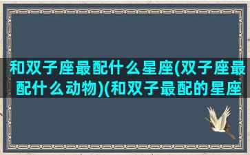 和双子座最配什么星座(双子座最配什么动物)(和双子最配的星座是)