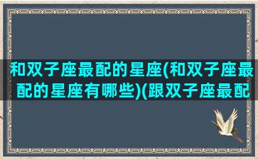 和双子座最配的星座(和双子座最配的星座有哪些)(跟双子座最配的星座配对)